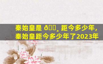 秦始皇是 🌸 距今多少年,秦始皇距今多少年了2023年